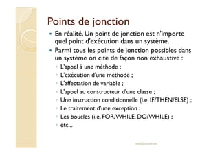 Points de jonctionPoints de jonction
En réalité, Un point de jonction est n'importe
quel point d'exécution dans un système.
Parmi tous les points de jonction possibles dans
un système on cite de façon non exhaustive :
◦ L'appel à une méthode ;
◦ L'exécution d'une méthode ;◦ L'exécution d'une méthode ;
◦ L'affectation de variable ;
◦ L'appel au constructeur d'une classe ;
◦ Une instruction conditionnelle (i.e. IF/THEN/ELSE) ;
◦ Le traitement d'une exception ;
◦ Les boucles (i.e. FOR,WHILE, DO/WHILE) ;
◦ etc...
med@youssfi.net
 