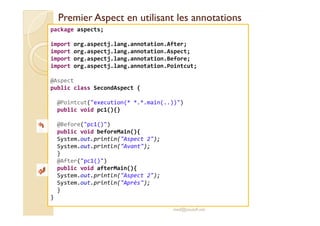 Premier Aspect en utilisant les annotationsPremier Aspect en utilisant les annotations
package aspects;
import org.aspectj.lang.annotation.After;
import org.aspectj.lang.annotation.Aspect;
import org.aspectj.lang.annotation.Before;
import org.aspectj.lang.annotation.Pointcut;
@Aspect
public class SecondAspect {
@Pointcut("execution(* *.*.main(..))")
public void pc1(){}
med@youssfi.net
public void pc1(){}
@Before("pc1()")
public void beforeMain(){
System.out.println("Aspect 2");
System.out.println("Avant");
}
@After("pc1()")
public void afterMain(){
System.out.println("Aspect 2");
System.out.println("Après");
}
}
 