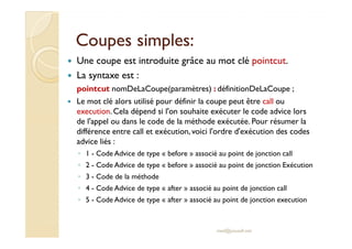 Coupes simples:Coupes simples:
Une coupe est introduite grâce au mot clé pointcut.
La syntaxe est :
pointcut nomDeLaCoupe(paramètres) : définitionDeLaCoupe ;
Le mot clé alors utilisé pour définir la coupe peut être call ou
execution.Cela dépend si l'on souhaite exécuter le code advice lors
de l'appel ou dans le code de la méthode exécutée. Pour résumer lade l'appel ou dans le code de la méthode exécutée. Pour résumer la
différence entre call et exécution, voici l'ordre d'exécution des codes
advice liés :
◦ 1 - Code Advice de type « before » associé au point de jonction call
◦ 2 - Code Advice de type « before » associé au point de jonction Exécution
◦ 3 - Code de la méthode
◦ 4 - Code Advice de type « after » associé au point de jonction call
◦ 5 - Code Advice de type « after » associé au point de jonction execution
med@youssfi.net
 
