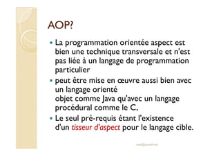 AOP?AOP?
La programmation orientée aspect est
bien une technique transversale et n'est
pas liée à un langage de programmation
particulier
peut être mise en œuvre aussi bien avecpeut être mise en œuvre aussi bien avec
un langage orienté
objet comme Java qu'avec un langage
procédural comme le C,
Le seul pré-requis étant l'existence
d'un tisseur d'aspect pour le langage cible.
med@youssfi.net
 