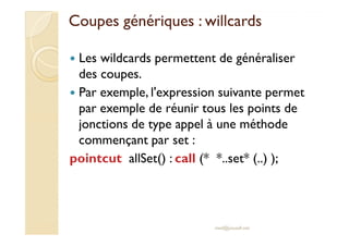Coupes génériques :Coupes génériques : willcardswillcards
Les wildcards permettent de généraliser
des coupes.
Par exemple, l'expression suivante permet
par exemple de réunir tous les points de
jonctions de type appel à une méthodejonctions de type appel à une méthode
commençant par set :
pointcut allSet() : call (* *..set* (..) );
med@youssfi.net
 