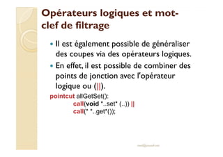 Opérateurs logiques et motOpérateurs logiques et mot--
clef de filtrageclef de filtrage
Il est également possible de généraliser
des coupes via des opérateurs logiques.
En effet, il est possible de combiner des
points de jonction avec l'opérateurpoints de jonction avec l'opérateur
logique ou (||).
pointcut allGetSet():
call(void *..set* (..)) ||
call(* *..get*());
med@youssfi.net
 