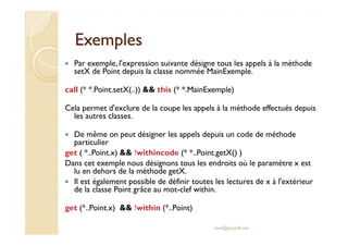ExemplesExemples
Par exemple, l'expression suivante désigne tous les appels à la méthode
setX de Point depuis la classe nommée MainExemple.
call (* *.Point.setX(..)) && this (* *.MainExemple)
Cela permet d'exclure de la coupe les appels à la méthode effectués depuis
les autres classes.
De même on peut désigner les appels depuis un code de méthode
particulier
get ( *..Point.x) && !withincode (* *..Point.getX() )
Dans cet exemple nous désignons tous les endroits où le paramètre x est
lu en dehors de la méthode getX.
Il est également possible de définir toutes les lectures de x à l'extérieur
de la classe Point grâce au mot-clef within.
get (*..Point.x) && !within (*..Point)
med@youssfi.net
 