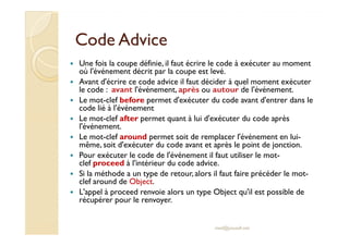 CodeCode AdviceAdvice
Une fois la coupe définie, il faut écrire le code à exécuter au moment
où l'événement décrit par la coupe est levé.
Avant d'écrire ce code advice il faut décider à quel moment exécuter
le code : avant l'événement, après ou autour de l'événement.
Le mot-clef before permet d'exécuter du code avant d'entrer dans le
code lié à l'événement
Le mot-clef after permet quant à lui d'exécuter du code après
l'événement.
Le mot-clef after permet quant à lui d'exécuter du code après
l'événement.
Le mot-clef around permet soit de remplacer l'événement en lui-
même, soit d'exécuter du code avant et après le point de jonction.
Pour exécuter le code de l'événement il faut utiliser le mot-
clef proceed à l'intérieur du code advice.
Si la méthode a un type de retour, alors il faut faire précéder le mot-
clef around de Object.
L'appel à proceed renvoie alors un type Object qu'il est possible de
récupérer pour le renvoyer.
med@youssfi.net
 
