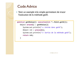 CodeCode AdviceAdvice
pointcut getXValue(): execution(int *..Point.getX());
Object around() : getXValue(){
System.out.println("=> Entrée dans getX");
Voici un exemple très simple permettant de tracer
l'exécution de la méthode getX.
Object ret = proceed();
System.out.println("<= Sortie de la méthode getX");
return ret;
}
med@youssfi.net
 