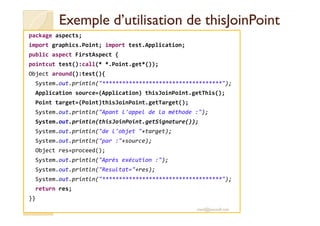 Exemple d’utilisation deExemple d’utilisation de thisJoinPointthisJoinPoint
package aspects;
import graphics.Point; import test.Application;
public aspect FirstAspect {
pointcut test():call(* *.Point.get*());
Object around():test(){
System.out.println("************************************");
Application source=(Application) thisJoinPoint.getThis();
Point target=(Point)thisJoinPoint.getTarget();
System.out.println("Apant l'appel de la méthode :");System.out.println("Apant l'appel de la méthode :");
System.out.println(thisJoinPoint.getSignature());
System.out.println("de l'objet "+target);
System.out.println("par :"+source);
Object res=proceed();
System.out.println("Après exécution :");
System.out.println("Resultat="+res);
System.out.println("************************************");
return res;
}}
med@youssfi.net
 