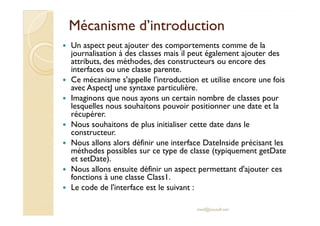Mécanisme d’introductionMécanisme d’introduction
Un aspect peut ajouter des comportements comme de la
journalisation à des classes mais il peut également ajouter des
attributs, des méthodes, des constructeurs ou encore des
interfaces ou une classe parente.
Ce mécanisme s'appelle l'introduction et utilise encore une fois
avec AspectJ une syntaxe particulière.
Imaginons que nous ayons un certain nombre de classes pour
lesquelles nous souhaitons pouvoir positionner une date et la
récupérer.récupérer.
Nous souhaitons de plus initialiser cette date dans le
constructeur.
Nous allons alors définir une interface DateInside précisant les
méthodes possibles sur ce type de classe (typiquement getDate
et setDate).
Nous allons ensuite définir un aspect permettant d'ajouter ces
fonctions à une classe Class1.
Le code de l'interface est le suivant :
med@youssfi.net
 