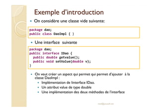 Exemple d’introductionExemple d’introduction
On considère une classe vide suivante:
package dao;
public class DaoImpl { }
Une interface suivante
package dao;
public interface IDao {
public double getvalue();
med@youssfi.net
On veut créer un aspect qui permet qui permet d’ajouter à la
classe DaoImpl :
Implémentation de linterface IDao.
Un attribut value de type double
Une implémentation des deux méthodes de l’interface
public double getvalue();
public void setValue(double v);
}
 
