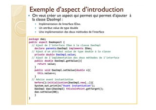 Exemple d’aspect d’introductionExemple d’aspect d’introduction
On veut créer un aspect qui permet qui permet d’ajouter à
la classe DaoImpl :
Implémentation de linterface IDao.
Un attribut value de type double
Une implémentation des deux méthodes de l’interface
package dao;
public aspect DaoAspect {
// Ajout de l'interface IDao à la classe DaoImpl
declare parents:DaoImpl implements IDao;
// Ajout d'un attribut value de type double à la classe
private double DaoImpl.value;
med@youssfi.net
private double DaoImpl.value;
// Ajout de l'implémentation des deux méthodes de l'interface
public double DaoImpl.getValue(){
return value;
}
public void DaoImpl.setValue(double v){
this.value=v;
}
// Advice avant instantiation
before():initialization(DaoImpl.new(..)){
System.out.println("Avant instantiation");
DaoImpl dao=(DaoImpl) thisJoinPoint.getTarget();
dao.setValue(80);
}
}
 