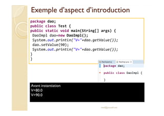 Exemple d’aspect d’introductionExemple d’aspect d’introduction
package dao;
public class Test {
public static void main(String[] args) {
DaoImpl dao=new DaoImpl();
System.out.println("V="+dao.getValue());
dao.setValue(90);
System.out.println("V="+dao.getValue());
}
}
med@youssfi.net
}
Avant instantiation
V=80.0
V=90.0
 