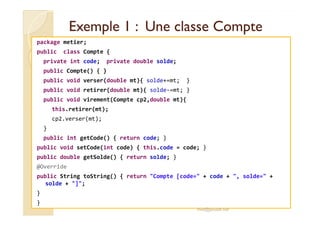 Exemple 1 : Une classe CompteExemple 1 : Une classe Compte
package metier;
public class Compte {
private int code; private double solde;
public Compte() { }
public void verser(double mt){ solde+=mt; }
public void retirer(double mt){ solde-=mt; }
public void virement(Compte cp2,double mt){
this.retirer(mt);
cp2.verser(mt);
}
public int getCode() { return code; }
public void setCode(int code) { this.code = code; }
public double getSolde() { return solde; }
@Override
public String toString() { return "Compte [code=" + code + ", solde=" +
solde + "]";
}
}
med@youssfi.net
 