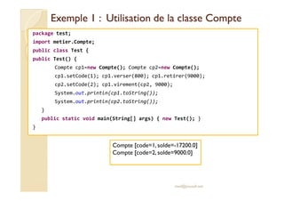 Exemple 1 : Utilisation de la classe CompteExemple 1 : Utilisation de la classe Compte
package test;
import metier.Compte;
public class Test {
public Test() {
Compte cp1=new Compte(); Compte cp2=new Compte();
cp1.setCode(1); cp1.verser(800); cp1.retirer(9000);
cp2.setCode(2); cp1.virement(cp2, 9000);
System.out.println(cp1.toString());
System.out.println(cp2.toString());System.out.println(cp2.toString());
}
public static void main(String[] args) { new Test(); }
}
med@youssfi.net
Compte [code=1, solde=-17200.0]
Compte [code=2, solde=9000.0]
 