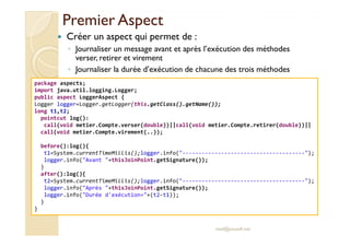 Premier AspectPremier Aspect
Créer un aspect qui permet de :
◦ Journaliser un message avant et après l’exécution des méthodes
verser, retirer et virement
◦ Journaliser la durée d’exécution de chacune des trois méthodes
package aspects;
import java.util.logging.Logger;
public aspect LoggerAspect {
Logger logger=Logger.getLogger(this.getClass().getName());
long t1,t2;
pointcut log():
call(void metier.Compte.verser(double))||call(void metier.Compte.retirer(double))||
med@youssfi.net
call(void metier.Compte.verser(double))||call(void metier.Compte.retirer(double))||
call(void metier.Compte.virement(..));
before():log(){
t1=System.currentTimeMillis();logger.info("--------------------------------------");
logger.info("Avant "+thisJoinPoint.getSignature());
}
after():log(){
t2=System.currentTimeMillis();logger.info("--------------------------------------");
logger.info("Après "+thisJoinPoint.getSignature());
logger.info("Durée d'exécution="+(t2-t1));
}
}
 