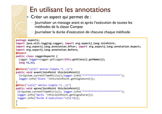 En utilisant les annotationsEn utilisant les annotations
Créer un aspect qui permet de :
◦ Journaliser un message avant et après l’exécution de toutes les
méthodes de la classe Compte
◦ Journaliser la durée d’exécution de chacune chaque méthode
package aspects;
import java.util.logging.Logger; import org.aspectj.lang.JoinPoint;
import org.aspectj.lang.annotation.After; import org.aspectj.lang.annotation.Aspect;
import org.aspectj.lang.annotation.Before;
@Aspect
public class LoggerAspect2 {
med@youssfi.net
public class LoggerAspect2 {
Logger logger=Logger.getLogger(this.getClass().getName());
long t1,t2;
@Before("call(* metier.Compte.*(..))")
public void avant(JoinPoint thisJoinPoint){
t1=System.currentTimeMillis();logger.info("*************************");
logger.info("Avant "+thisJoinPoint.getSignature());
}
@After("call(* metier.Compte.*(..))")
public void apres(JoinPoint thisJoinPoint){
t2=System.currentTimeMillis(); logger.info("*************************");
logger.info("Après "+thisJoinPoint.getSignature());
logger.info("Durée d'exécution="+(t2-t1));
}
}
 