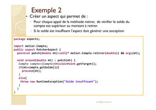 Exemple 2Exemple 2
Créer un aspect qui permet de :
◦ Pour chaque appel de la méthode retirer, de vérifier le solde du
compte est supérieur au montant à retirer.
◦ Si le solde est insuffisant l’aspect doit générer une exception
package aspects;
import metier.Compte;
public aspect PatcherAspect {
pointcut patch(double mt):call(* metier.Compte.retirer(double)) && args(mt);
med@youssfi.net
void around(double mt) : patch(mt) {
Compte compte=(Compte)thisJoinPoint.getTarget();
if(mt<compte.getSolde()){
proceed(mt);
}
else{
throw new RuntimeException("Solde insuffisant");
}
}
}
 