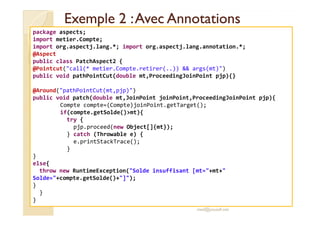Exemple 2 :Avec AnnotationsExemple 2 :Avec Annotations
package aspects;
import metier.Compte;
import org.aspectj.lang.*; import org.aspectj.lang.annotation.*;
@Aspect
public class PatchAspect2 {
@Pointcut("call(* metier.Compte.retirer(..)) && args(mt)")
public void pathPointCut(double mt,ProceedingJoinPoint pjp){}
@Around("pathPointCut(mt,pjp)")
public void patch(double mt,JoinPoint joinPoint,ProceedingJoinPoint pjp){
Compte compte=(Compte)joinPoint.getTarget();
if(compte.getSolde()>mt){
med@youssfi.net
if(compte.getSolde()>mt){
try {
pjp.proceed(new Object[]{mt});
} catch (Throwable e) {
e.printStackTrace();
}
}
else{
throw new RuntimeException("Solde insuffisant [mt="+mt+"
Solde="+compte.getSolde()+"]");
}
}
}
 