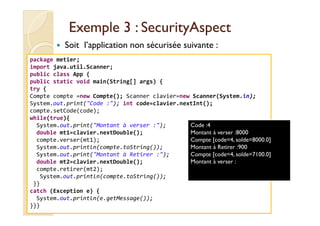 Exemple 3 :Exemple 3 : SecurityAspectSecurityAspect
Soit l’application non sécurisée suivante :
package metier;
import java.util.Scanner;
public class App {
public static void main(String[] args) {
try {
Compte compte =new Compte(); Scanner clavier=new Scanner(System.in);
System.out.print("Code :"); int code=clavier.nextInt();
compte.setCode(code);
med@youssfi.net
compte.setCode(code);
while(true){
System.out.print("Montant à verser :");
double mt1=clavier.nextDouble();
compte.verser(mt1);
System.out.println(compte.toString());
System.out.print("Montant à Retirer :");
double mt2=clavier.nextDouble();
compte.retirer(mt2);
System.out.println(compte.toString());
}}
catch (Exception e) {
System.out.println(e.getMessage());
}}}
Code :4
Montant à verser :8000
Compte [code=4, solde=8000.0]
Montant à Retirer :900
Compte [code=4, solde=7100.0]
Montant à verser :
 