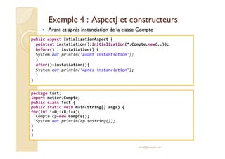 Exemple 4 :Exemple 4 : AspectJAspectJ et constructeurset constructeurs
Avant et après instanciation de la classe Compte
public aspect IntializationAspect {
pointcut instatiation():initialization(*.Compte.new(..));
before() : instatiation() {
System.out.println("Avant Instantiation");
}
after():instatiation(){
System.out.println("Après instanciation");
}
}
med@youssfi.net
}
package test;
import metier.Compte;
public class Test {
public static void main(String[] args) {
for(int i=0;i<8;i++){
Compte cp=new Compte();
System.out.println(cp.toString());
}
}
}
 