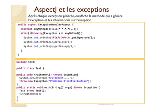 AspectJAspectJ et les exceptionset les exceptions
public aspect ExceptionHandlerAspect {
pointcut anyMethod():call(* *.*.*(..));
after()throwing(Exception e): anyMethod(){
System.out.println(thisJoinPoint.getSignature());
System.out.println(e.getClass());
System.out.println(e.getMessage());
}
}
Après chaque exception générée, on affiche la méthode qui a généré
l’exception et les informations sur l’exception.
}
med@youssfi.net
package test;
public class Test {
public void traitement() throws Exception{
System.out.println("Traitement....");
throw new Exception("Problème d'initialisation");
}
public static void main(String[] args) throws Exception {
Test t=new Test();
t.traitement();
}
}
 