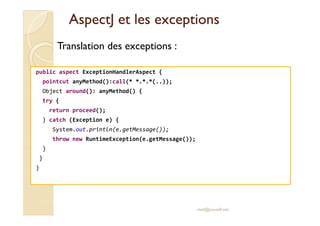 AspectJAspectJ et les exceptionset les exceptions
public aspect ExceptionHandlerAspect {
pointcut anyMethod():call(* *.*.*(..));
Object around(): anyMethod() {
try {
return proceed();
Translation des exceptions :
return proceed();
} catch (Exception e) {
System.out.println(e.getMessage());
throw new RuntimeException(e.getMessage());
}
}
}
med@youssfi.net
 