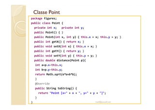 Classe PointClasse Point
package figures;
public class Point {
private int x; private int y;
public Point() { }
public Point(int x, int y) { this.x = x; this.y = y; }
public int getX() { return x; }
public void setX(int x) { this.x = x; }
public int getY() { return y; }
public void setY(int y) { this.y = y; }public void setY(int y) { this.y = y; }
public double distance(Point p){
int a=p.x-this.x;
int b=p.y-this.y;
return Math.sqrt(a*a+b*b);
}
@Override
public String toString() {
return "Point [x=" + x + ", y=" + y + "]";
}
} med@youssfi.net
 