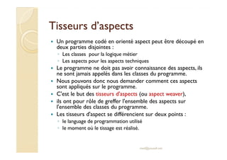 Tisseurs d’aspectsTisseurs d’aspects
Un programme codé en orienté aspect peut être découpé en
deux parties disjointes :
◦ Les classes pour la logique métier
◦ Les aspects pour les aspects techniques
Le programme ne doit pas avoir connaissance des aspects, ils
ne sont jamais appelés dans les classes du programme.
Nous pouvons donc nous demander comment ces aspectsNous pouvons donc nous demander comment ces aspects
sont appliqués sur le programme.
C'est le but des tisseurs d'aspects (ou aspect weaver),
ils ont pour rôle de greffer l'ensemble des aspects sur
l'ensemble des classes du programme.
Les tisseurs d'aspect se différencient sur deux points :
◦ le language de programmation utilisé
◦ le moment où le tissage est réalisé.
med@youssfi.net
 