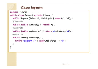 Classe SegmentClasse Segment
package figures;
public class Segment extends Figure {
public Segment(Point p1, Point p2) { super(p1, p2); }
@Override
public double surface() { return 0; }
@Override
public double perimetre() { return p1.distance(p2); }
@Override@Override
public String toString() {
return "Segment [" + super.toString() + "]";
}
}
med@youssfi.net
 