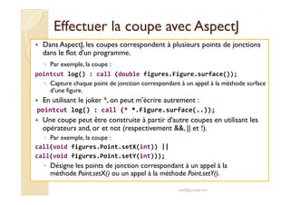 Effectuer la coupe avecEffectuer la coupe avec AspectJAspectJ
Dans AspectJ, les coupes correspondent à plusieurs points de jonctions
dans le flot d'un programme.
◦ Par exemple, la coupe :
pointcut log() : call (double figures.Figure.surface());
◦ Capture chaque point de jonction correspondant à un appel à la méthode surface
d’une figure.
En utilisant le joker *, on peut m’écrire autrement :En utilisant le joker *, on peut m’écrire autrement :
pointcut log() : call (* *.Figure.surface(..));
Une coupe peut être construite à partir d'autre coupes en utilisant les
opérateurs and, or et not (respectivement &&, || et !).
◦ Par exemple, la coupe :
call(void figures.Point.setX(int)) ||
call(void figures.Point.setY(int)));
◦ Désigne les points de jonction correspondant à un appel à la
méthode Point.setX() ou un appel à la méthode Point.setY().
med@youssfi.net
 