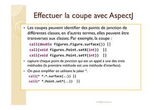 Effectuer la coupe avecEffectuer la coupe avec AspectJAspectJ
Les coupes peuvent identifier des points de jonction de
différentes classes, en d'autres termes, elles peuvent être
transverses aux classes. Par exemple, la coupe :
call(double figures.Figure.surface()) ||
call(void figures.Point.setX(int)) ||
call(void figures.Point.setY(int)) ||call(void figures.Point.setY(int)) ||
capture chaque point de jonction qui est un appel à une des trois
méthodes (la première méthode est une méthode d'interface).
On peut simplifier en utilisant le joker *.
call(* *.*.surface(..)) ||
call(* *.Point.set*(..)) ||
med@youssfi.net
 
