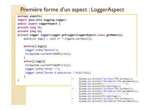 Première forme d’un aspect :Première forme d’un aspect : LoggerAspectLoggerAspect
package aspects;
import java.util.logging.Logger;
public aspect LoggerAspect {
private long t1;
private long t2;
private Logger logger=Logger.getLogger(LoggerAspect.class.getName());
pointcut log() : call (* *.Figure.surface());
before():log(){
logger.info("Before");
t1=System.currentTimeMillis();t1=System.currentTimeMillis();
}
after():log(){
t2=System.currentTimeMillis();
logger.info("After :");
logger.info("Durée d'exécution :"+(t2-t1));
}
}
med@youssfi.net
 
