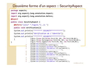 Deuxième forme d’un aspect : :Deuxième forme d’un aspect : : SecurityAspectSecurityAspect
package aspects;
import org.aspectj.lang.annotation.Aspect;
import org.aspectj.lang.annotation.Before;
@Aspect
public class SecutityAspect {
@Before("call(* *.Figure.*(..)) ")
public void verification(){
System.out.println("******** SECURITY***********");
System.out.println("Vérification de l'identité");System.out.println("Vérification de l'identité");
System.out.println("******** SECURITY***********");
}
}
med@youssfi.net
 