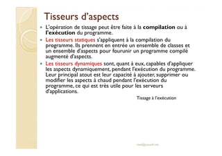 Tisseurs d’aspectsTisseurs d’aspects
L'opération de tissage peut être faite à la compilation ou à
l'exécution du programme.
Les tisseurs statiques s'appliquent à la compilation du
programme. Ils prennent en entrée un ensemble de classes et
un ensemble d'aspects pour fourunir un programme compilé
augmenté d'aspects.
Les tisseurs dynamiques sont, quant à eux, capables d'appliquer
les aspects dynamiquement, pendant l'exécution du programme.
Leur principal atout est leur capacité à ajouter, supprimer ou
modifier les aspects à chaud pendant l'exécution du
Leur principal atout est leur capacité à ajouter, supprimer ou
modifier les aspects à chaud pendant l'exécution du
programme, ce qui est très utile pour les serveurs
d'applications.
med@youssfi.net
Tissage à l’exécution
 