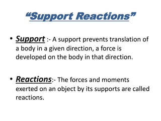 “Support Reactions”
• Support :- A support prevents translation of
a body in a given direction, a force is
developed on the body in that direction.
• Reactions:- The forces and moments
exerted on an object by its supports are called
reactions.
 