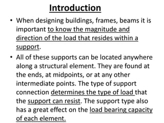 Introduction
• When designing buildings, frames, beams it is
important to know the magnitude and
direction of the load that resides within a
support.
• All of these supports can be located anywhere
along a structural element. They are found at
the ends, at midpoints, or at any other
intermediate points. The type of support
connection determines the type of load that
the support can resist. The support type also
has a great effect on the load bearing capacity
of each element.
 