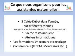 Ce que nous organisons pour les
assistantes maternelles :
• 3 Cafés-Débat dans l’année,
sur différents thèmes
La propreté, le jeu, l’alimentation de 0 à 3 ans, le sommeil, etc…
• Soirée resto annuelle
• Ateliers informatiques
• Les formations 1er secours et recyclage
• Conférence » (IRCEM, Montessori,etc…)
 