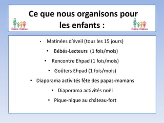 Ce que nous organisons pour
les enfants :
• Matinées d’éveil (tous les 15 jours)
• Bébés-Lecteurs (1 fois/mois)
• Rencontre Ehpad (1 fois/mois)
• Goûters Ehpad (1 fois/mois)
• Diaporama activités fête des papas-mamans
• Diaporama activités noël
• Pique-nique au château-fort
 