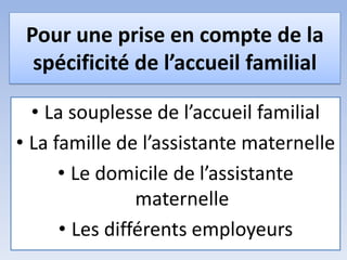 Pour une prise en compte de la
spécificité de l’accueil familial
• La souplesse de l’accueil familial
• La famille de l’assistante maternelle
• Le domicile de l’assistante
maternelle
• Les différents employeurs
 