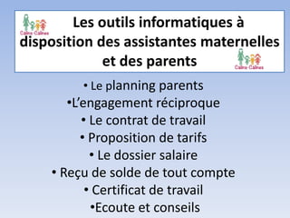 Les outils informatiques à
disposition des assistantes maternelles
et des parents
• Le planning parents
•L’engagement réciproque
• Le contrat de travail
• Proposition de tarifs
• Le dossier salaire
• Reçu de solde de tout compte
• Certificat de travail
•Ecoute et conseils
 