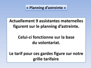Actuellement 9 assistantes maternelles
figurent sur le planning d’astreinte.
Celui-ci fonctionne sur la base
du volontariat.
Le tarif pour ces gardes figure sur notre
grille tarifaire.
« Planning d’astreinte »
 