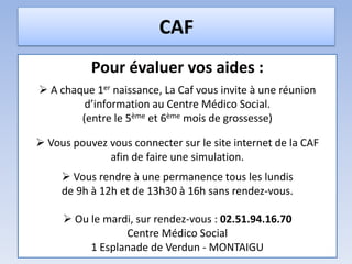 CAF
Pour évaluer vos aides :
 A chaque 1er naissance, La Caf vous invite à une réunion
d’information au Centre Médico Social.
(entre le 5ème et 6ème mois de grossesse)
 Vous pouvez vous connecter sur le site internet de la CAF
afin de faire une simulation.
 Vous rendre à une permanence tous les lundis
de 9h à 12h et de 13h30 à 16h sans rendez-vous.
 Ou le mardi, sur rendez-vous : 02.51.94.16.70
Centre Médico Social
1 Esplanade de Verdun - MONTAIGU
 