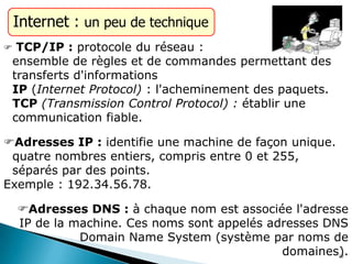 Internet : un peu de technique
 TCP/IP : protocole du réseau :
ensemble de règles et de commandes permettant des
transferts d'informations
IP (Internet Protocol) : l'acheminement des paquets.
TCP (Transmission Control Protocol) : établir une
communication fiable.
Adresses IP : identifie une machine de façon unique.
quatre nombres entiers, compris entre 0 et 255,
séparés par des points.
Exemple : 192.34.56.78.
Adresses DNS : à chaque nom est associée l'adresse
IP de la machine. Ces noms sont appelés adresses DNS
Domain Name System (système par noms de
domaines).10
 