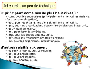 Internet : un peu de technique
 principaux domaines de plus haut niveau :
.com, pour les entreprises (principalement américaines mais ce
n'est pas une obligation),
.edu, pour les organismes d'enseignement américains,
.gov, pour les organisations gouvernementales des Etats-Unis,
.gouv idem en France
.mil, pour l'armée américaine,
.org, pour les autres organisations,
.net, pour les ressources propres du réseau,
.int, pour les organismes internationaux.
d'autres relatifs aux pays :
.fr, pour la France, .re, La Réunion
.uk, pour l'Angleterre,
.de, pour l'Allemagne,
.au pour l'Australie, etc.
11
 