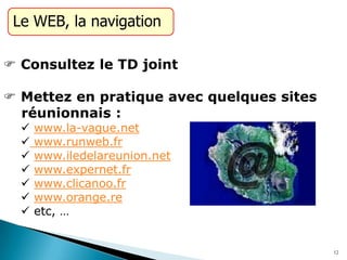 Le WEB, la navigation
 Consultez le TD joint
 Mettez en pratique avec quelques sites
réunionnais :
 www.la-vague.net
 www.runweb.fr
 www.iledelareunion.net
 www.expernet.fr
 www.clicanoo.fr
 www.orange.re
 etc, …
12
 