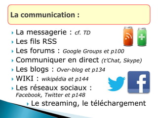  La messagerie : cf. TD
 Les fils RSS
 Les forums : Google Groups et p100
 Communiquer en direct (t’Chat, Skype)
 Les blogs : Over-blog et p134
 WIKI : wikipédia et p144
 Les réseaux sociaux :
Facebook, Twitter et p148
 Le streaming, le téléchargement
 