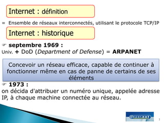  septembre 1969 :
Univ. + DoD (Department of Defense) = ARPANET
Concevoir un réseau efficace, capable de continuer à
fonctionner même en cas de panne de certains de ses
éléments
 1973 :
on décida d'attribuer un numéro unique, appelée adresse
IP, à chaque machine connectée au réseau.
Internet : définition
= Ensemble de réseaux interconnectés, utilisant le protocole TCP/IP
Internet : historique
2
 