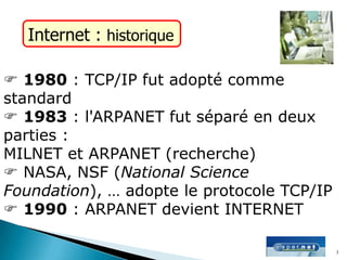 Internet : historique
 1980 : TCP/IP fut adopté comme
standard
 1983 : l'ARPANET fut séparé en deux
parties :
MILNET et ARPANET (recherche)
 NASA, NSF (National Science
Foundation), … adopte le protocole TCP/IP
 1990 : ARPANET devient INTERNET
3
 