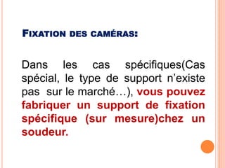 Dans les cas spécifiques(Cas
spécial, le type de support n’existe
pas sur le marché…), vous pouvez
fabriquer un support de fixation
spécifique (sur mesure)chez un
soudeur.
FIXATION DES CAMÉRAS:
 