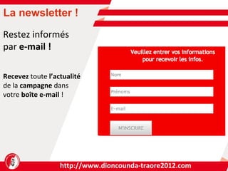 http://www.dioncounda-traore2012.com R e stez informés par  e-mail ! Recevez  toute  l’actualité de la  campagne  dans  votre  boîte e-mail  ! La newsletter ! 
