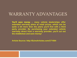 WARRANTY ADVANTAGES
You'll save money -- many vehicle dealerships offer
extended warranty plans at retail prices, which can be
quite a bit more than the plans you'll find with a third
party provider. By purchasing your extended vehicle
warranty direct from a warranty provider, you'll cut out
the middleman and save money!
Article Source: http://EzineArticles.com/271664
 