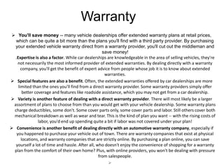 Warranty
 You'll save money -- many vehicle dealerships offer extended warranty plans at retail prices,
  which can be quite a bit more than the plans you'll find with a third party provider. By purchasing
  your extended vehicle warranty direct from a warranty provider, you'll cut out the middleman and
                                                   save money!
  .Expertise is also a factor. While car dealerships are knowledgeable in the area of selling vehicles, they're
    not necessarily the most informed provider of extended warranties. By dealing directly with a warranty
      company, you'll get the benefit of expert advice from people whose job it is to know about extended
                                                    warranties.
 Special features are also a benefit. Often, the extended warranties offered by car dealerships are more
    limited than the ones you'll find from a direct warranty provider. Some warranty providers simply offer
       better coverage and features like roadside assistance, which you may not get from a car dealership.
 Variety is another feature of dealing with a direct warranty provider. There will most likely be a larger
 assortment of plans to choose from than you would get with your vehicle dealership. Some warranty plans
 charge deductibles, some don't. Some cover parts only, some cover parts and labor. Still others cover both
 mechanical breakdown as well as wear and tear. This is the kind of plan you want -- with the rising costs of
                labor, you'd end up spending quite a bit if labor was not covered under your plan!
 Convenience is another benefit of dealing directly with an automotive warranty company, especially if
   you happened to purchase your vehicle out of town. There are warranty companies that exist at physical
      locations, and warranty companies that are strictly online. By purchasing a plan online, you can save
  yourself a lot of time and hassle. After all, who doesn't enjoy the convenience of shopping for a warranty
 plan from the comfort of their own home? Plus, with online providers, you won't be dealing with pressure
                                                 from salespeople.
                                                      
 